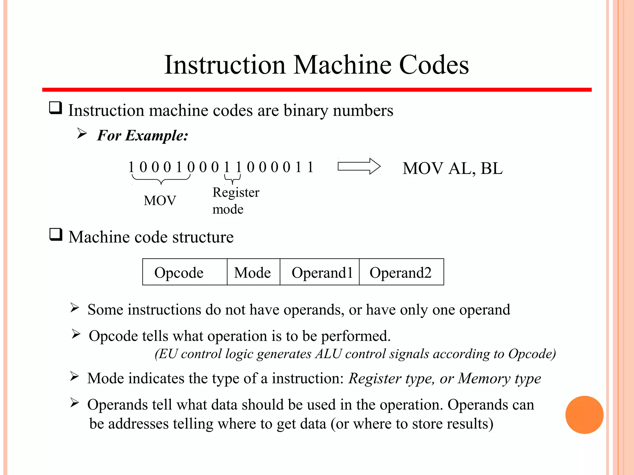 Instruction Machine Codes
 Instruction machine codes are binary numbers
 For Example:
1 0 0 0 1 0 0 0 1 1 0 0 0 0 1 1 MOV AL, BL
MOV
 Machine code structure
Opcode Operand1
 Opcode tells what operation is to be performed.
(EU control logic generates ALU control signals according to Opcode)
 Some instructions do not have operands, or have only one operand
 Operands tell what data should be used in the operation. Operands can
be addresses telling where to get data (or where to store results)
Register
mode
Mode Operand2
 Mode indicates the type of a instruction: Register type, or Memory type
 