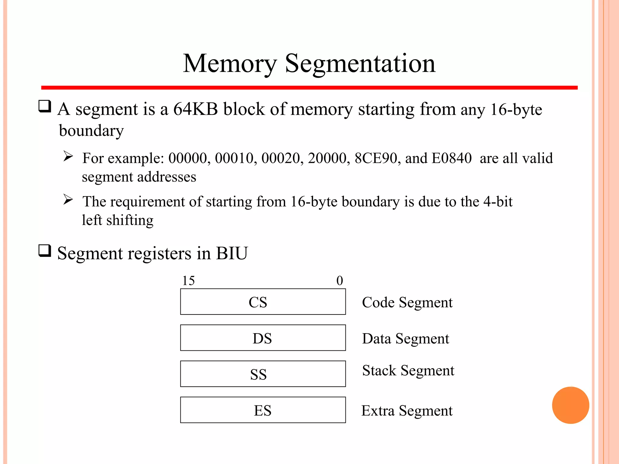 Memory Segmentation
 A segment is a 64KB block of memory starting from any 16-byte
boundary
 For example: 00000, 00010, 00020, 20000, 8CE90, and E0840 are all valid
segment addresses
 The requirement of starting from 16-byte boundary is due to the 4-bit
left shifting
 Segment registers in BIU
CS
SS
DS
ES
Code Segment
Data Segment
Stack Segment
Extra Segment
015
 