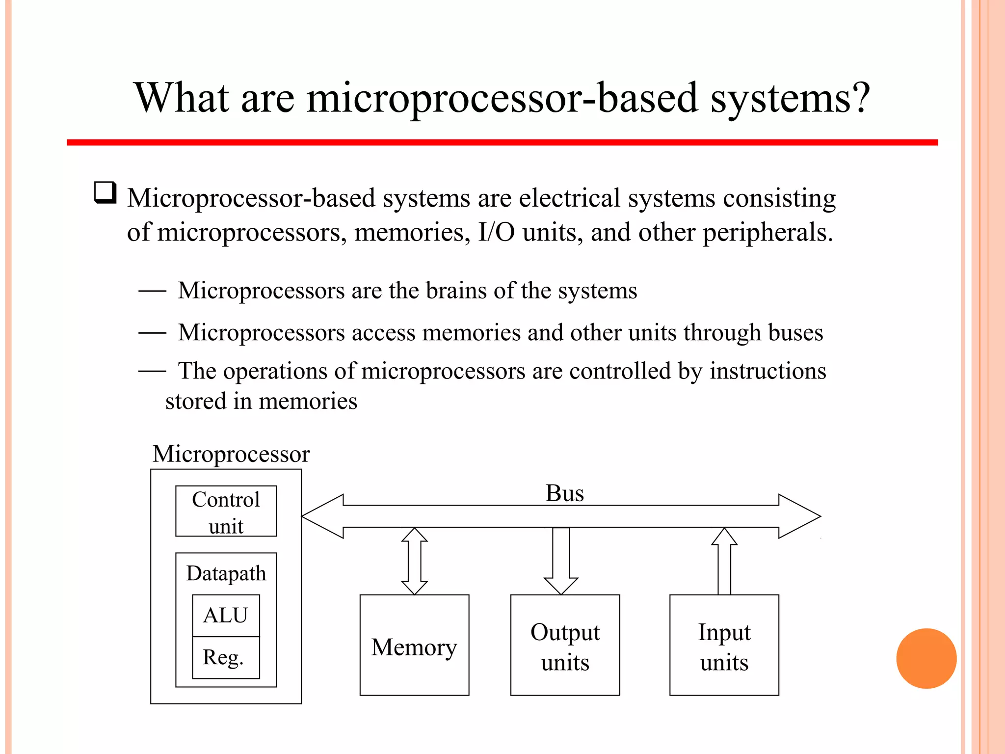 What are microprocessor-based systems?
 Microprocessor-based systems are electrical systems consisting
of microprocessors, memories, I/O units, and other peripherals.
Memory
Output
units
Input
units
Bus
Microprocessor
Control
unit
Datapath
ALU
Reg.
 Microprocessors access memories and other units through buses
 The operations of microprocessors are controlled by instructions
stored in memories
 Microprocessors are the brains of the systems
 