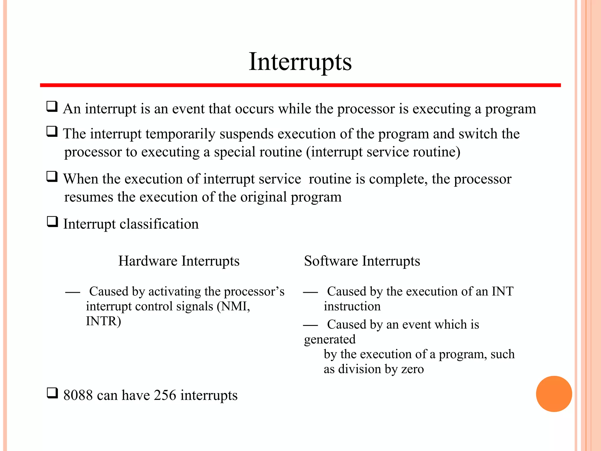 Interrupts
 An interrupt is an event that occurs while the processor is executing a program
 The interrupt temporarily suspends execution of the program and switch the
processor to executing a special routine (interrupt service routine)
 When the execution of interrupt service routine is complete, the processor
resumes the execution of the original program
Hardware Interrupts Software Interrupts
 Caused by activating the processor’s
interrupt control signals (NMI,
INTR)
 Caused by the execution of an INT
instruction
 Caused by an event which is
generated
by the execution of a program, such
as division by zero
 Interrupt classification
 8088 can have 256 interrupts
 