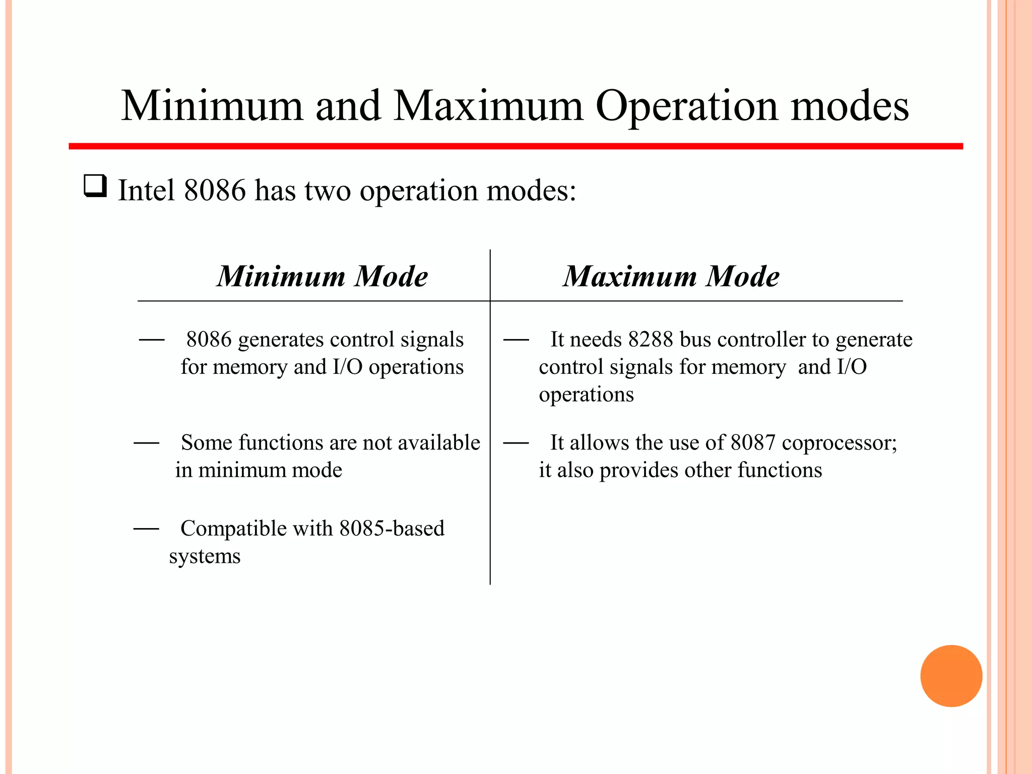 Minimum and Maximum Operation modes
 Intel 8086 has two operation modes:
Minimum Mode Maximum Mode
 8086 generates control signals
for memory and I/O operations
 It needs 8288 bus controller to generate
control signals for memory and I/O
operations
 Some functions are not available
in minimum mode
 It allows the use of 8087 coprocessor;
it also provides other functions
 Compatible with 8085-based
systems
 