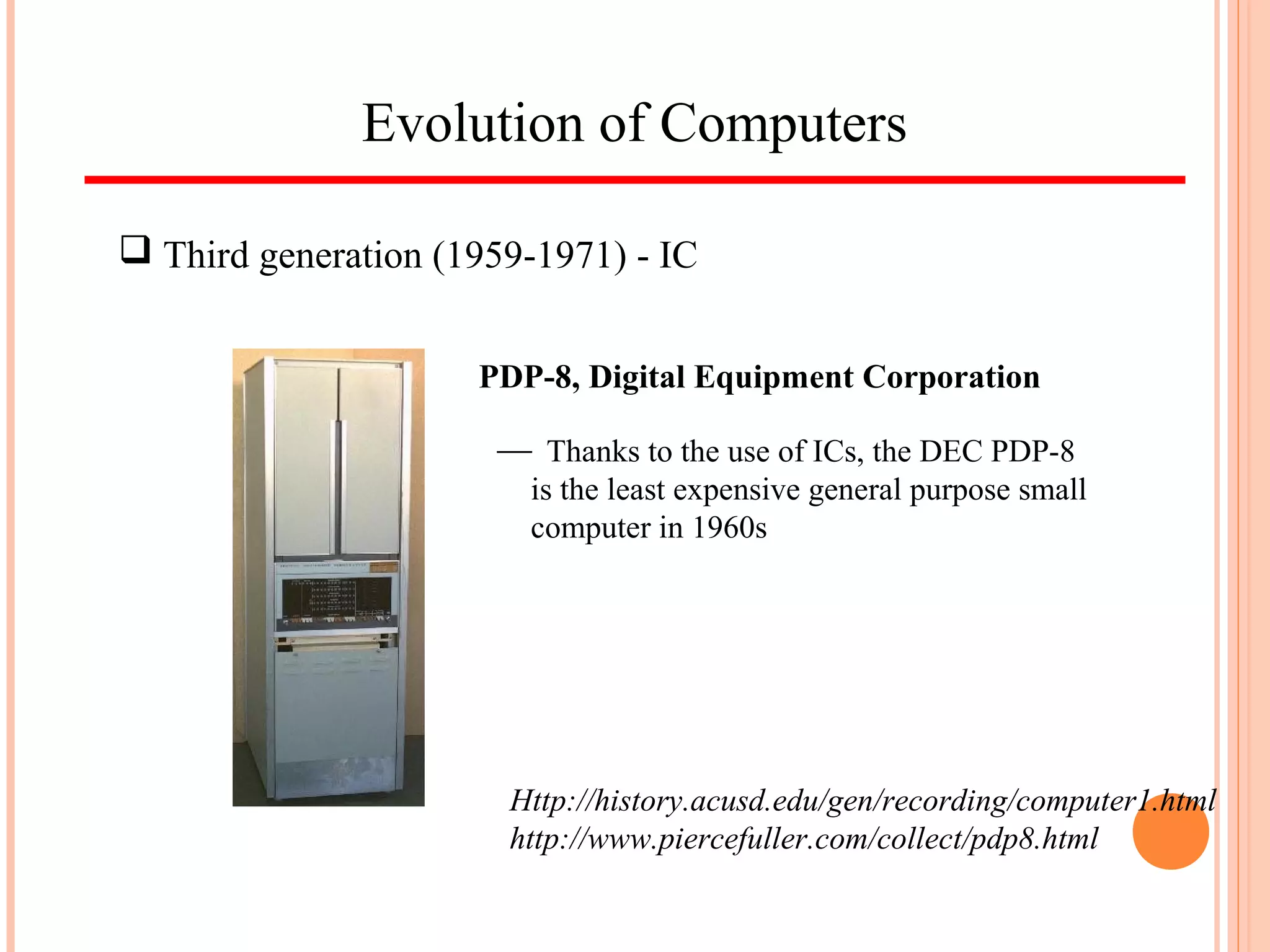 Evolution of Computers
 Third generation (1959-1971) - IC
Http://history.acusd.edu/gen/recording/computer1.html
http://www.piercefuller.com/collect/pdp8.html
PDP-8, Digital Equipment Corporation
 Thanks to the use of ICs, the DEC PDP-8
is the least expensive general purpose small
computer in 1960s
 