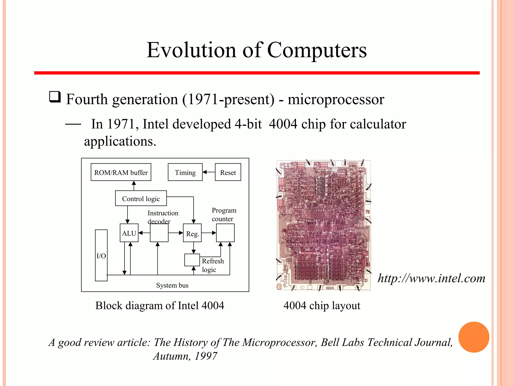 Evolution of Computers
 Fourth generation (1971-present) - microprocessor
 In 1971, Intel developed 4-bit 4004 chip for calculator
applications.
ALU
Instruction
decoder
Reg.
Program
counter
I/O
Refresh
logic
System bus
Control logic
ROM/RAM buffer Timing Reset
http://www.intel.com
A good review article: The History of The Microprocessor, Bell Labs Technical Journal,
Autumn, 1997
Block diagram of Intel 4004 4004 chip layout
 