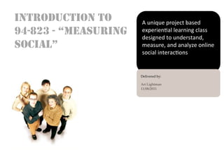 INTRODUCTION TO              A	
  unique	
  project	
  based	
  
94-823 - “MEASURING          experien3al	
  learning	
  class	
  
                             -
                             designed	
  to	
  understand,	
  
SOCIAL”                      measure,	
  and	
  analyze	
  online	
  
                             social	
  interac3ons	
  


                      Delivered  by:	
                      	
                      Ari  Lightman	
                      11/08/2011	
                      	
  

                      	
  
 