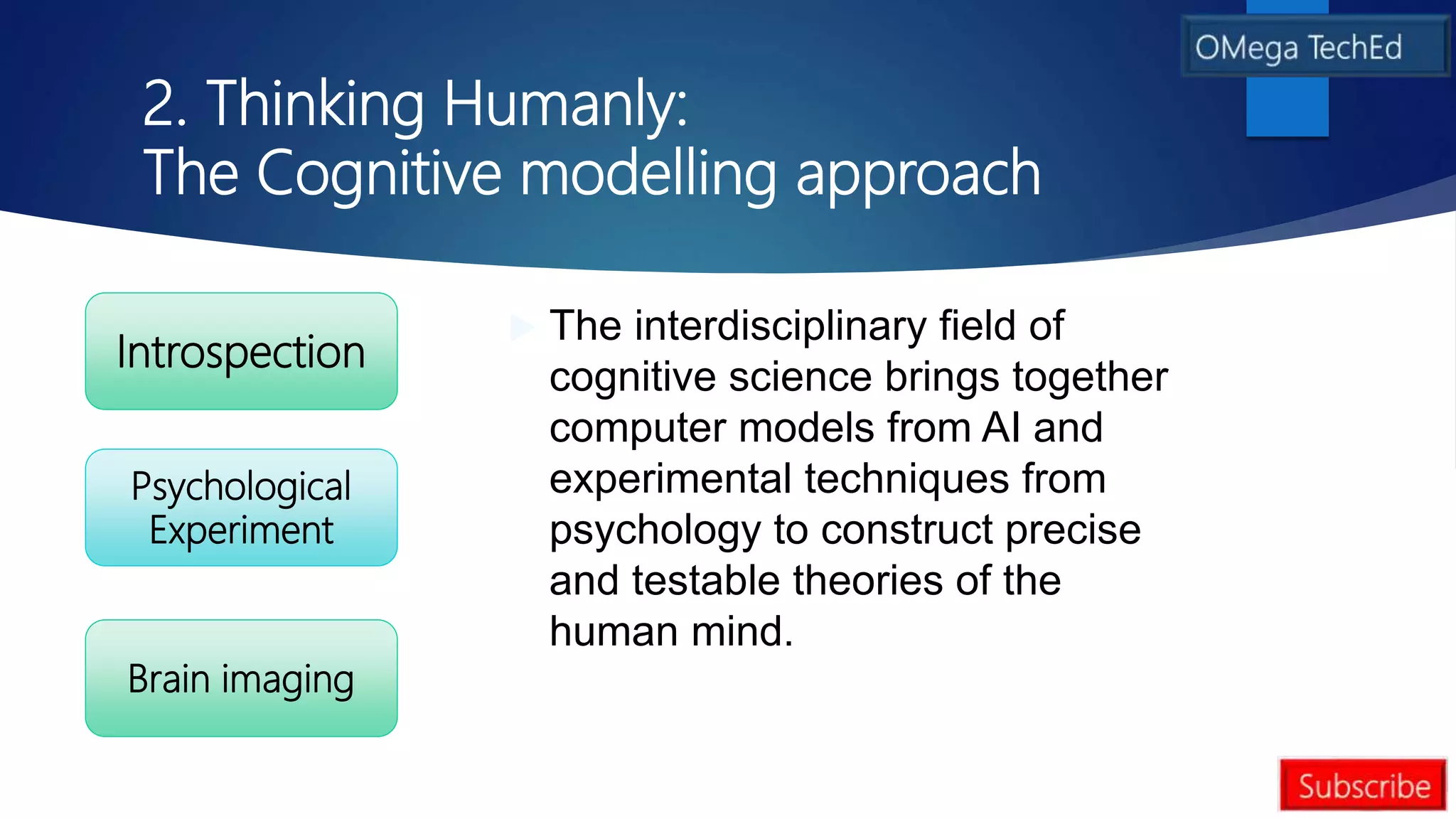 2. Thinking Humanly:
The Cognitive modelling approach
 The interdisciplinary field of
cognitive science brings together
computer models from AI and
experimental techniques from
psychology to construct precise
and testable theories of the
human mind.
Introspection
Brain imaging
Psychological
Experiment
 