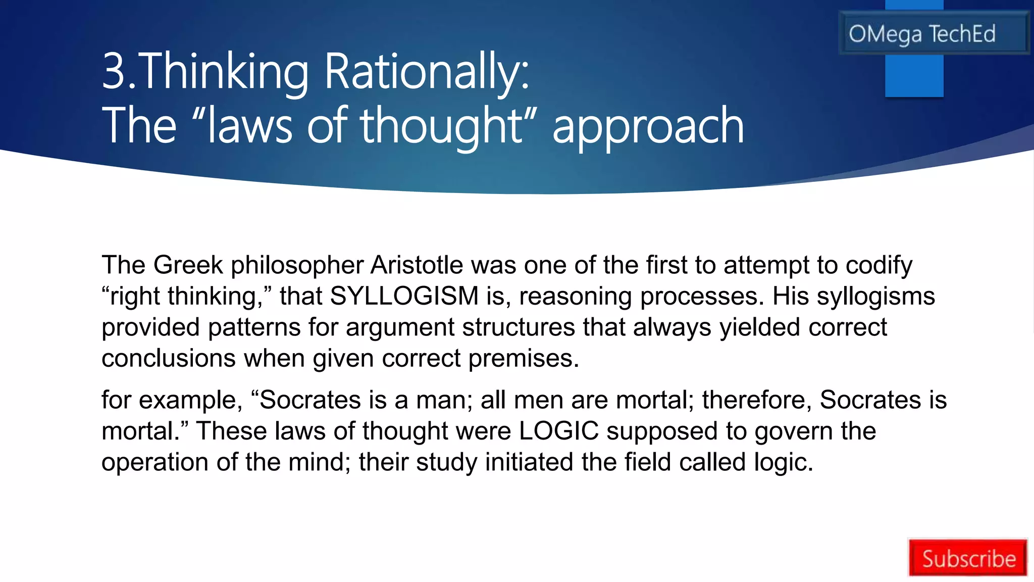3.Thinking Rationally:
The “laws of thought” approach
The Greek philosopher Aristotle was one of the first to attempt to codify
“right thinking,” that SYLLOGISM is, reasoning processes. His syllogisms
provided patterns for argument structures that always yielded correct
conclusions when given correct premises.
for example, “Socrates is a man; all men are mortal; therefore, Socrates is
mortal.” These laws of thought were LOGIC supposed to govern the
operation of the mind; their study initiated the field called logic.
 