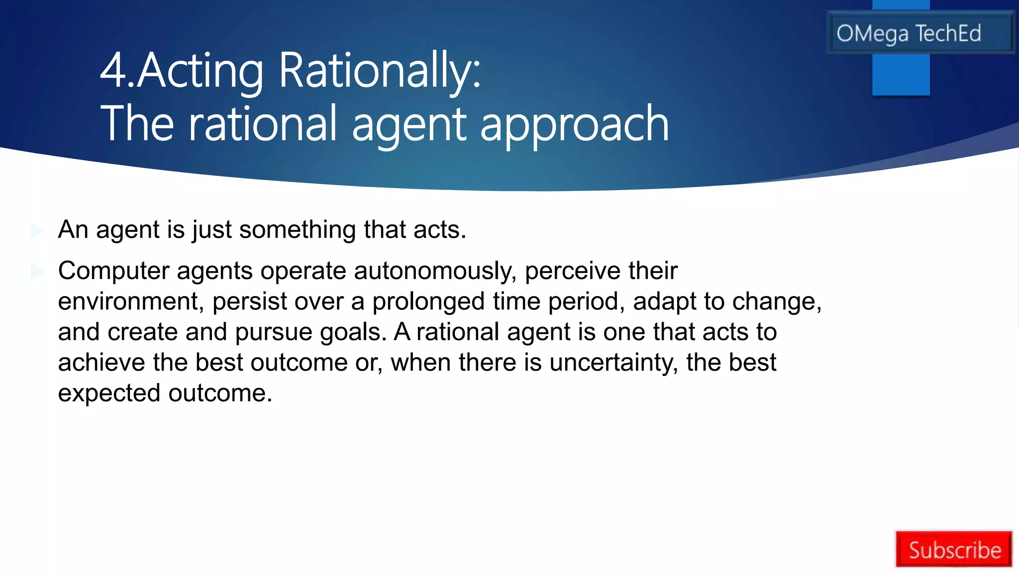 4.Acting Rationally:
The rational agent approach
 An agent is just something that acts.
 Computer agents operate autonomously, perceive their
environment, persist over a prolonged time period, adapt to change,
and create and pursue goals. A rational agent is one that acts to
achieve the best outcome or, when there is uncertainty, the best
expected outcome.
 