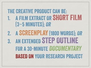 THE CREATIVE PRODUCT CAN BE:
1. A FILM EXTRACT OR SHORT FILM
(3–5 MINUTES); OR
2. A SCREENPLAY (1800 WORDS); OR
3. AN EXTENDED STEP OUTLINE
FOR A 30-MINUTE DOCUMENTARY
BASED ON YOUR RESEARCH PROJECT
 