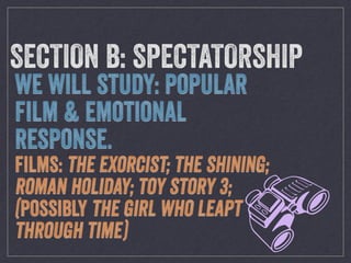 b
SECTION B: SPECTATORSHIP
WE WILL STUDY: POPULAR
FILM & EMOTIONAL
RESPONSE.
FILMS: THE EXORCIST; THE SHINING;
ROMAN HOLIDAY; TOY STORY 3;
(POSSIBLY THE GIRL WHO LEAPT
THROUGH TIME)
 