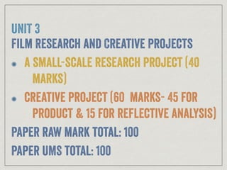 UNIT 3
Film Research and Creative Projects
a small-scale research project (40
marks)
creative project (60 marks- 45 for
product & 15 for reflective analysis)
Paper raw mark total: 100
Paper UMS total: 100
 