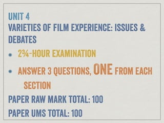 UNIT 4
varieties of film experience: issues &
debates
2¾-hour examination
answer 3 questions, ONEfrom each
section
Paper raw mark total: 100
Paper UMS total: 100
 