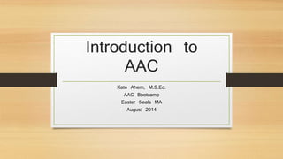 Introduction to
AAC
Kate Ahern, M.S.Ed.
AAC Bootcamp
Easter Seals MA
August 2014
 