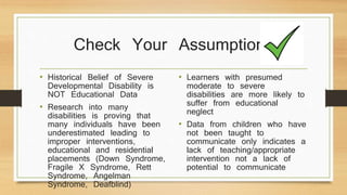 Check Your Assumptions
• Historical Belief of Severe
Developmental Disability is
NOT Educational Data
• Research into many
disabilities is proving that
many individuals have been
underestimated leading to
improper interventions,
educational and residential
placements (Down Syndrome,
Fragile X Syndrome, Rett
Syndrome, Angelman
Syndrome, Deafblind)
• Learners with presumed
moderate to severe
disabilities are more likely to
suffer from educational
neglect
• Data from children who have
not been taught to
communicate only indicates a
lack of teaching/appropriate
intervention not a lack of
potential to communicate
 