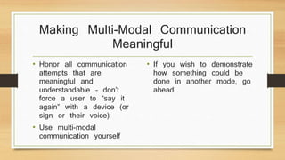 Making Multi-Modal Communication
Meaningful
• Honor all communication
attempts that are
meaningful and
understandable – don’t
force a user to “say it
again” with a device (or
sign or their voice)
• Use multi-modal
communication yourself
• If you wish to demonstrate
how something could be
done in another mode, go
ahead!
 