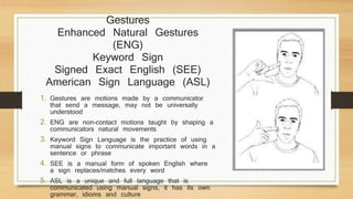 Gestures
Enhanced Natural Gestures
(ENG)
Keyword Sign
Signed Exact English (SEE)
American Sign Language (ASL)
1. Gestures are motions made by a communicator
that send a message, may not be universally
understood
2. ENG are non-contact motions taught by shaping a
communicators natural movements
3. Keyword Sign Language is the practice of using
manual signs to communicate important words in a
sentence or phrase
4. SEE is a manual form of spoken English where
a sign replaces/matches every word
5. ASL is a unique and full language that is
communicated using manual signs, it has its own
grammar, idioms and culture
 