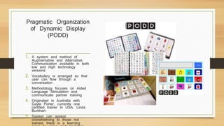 Pragmatic Organization
of Dynamic Display
(PODD)
1. A system and method of
Augmentative and Alternative
Communication available in both
low and high technology
versions
2. Vocabulary is arranged so that
user can flow through a
conversation
3. Methodology focuses on Aided
Language Stimulation and
communicate partner training
4. Originated in Australia with
Gayle Porter, currently one
certified trainer in USA, Linda
Burkhart
5. System can appear
overwhelming to those not
trained, there is a learning
 