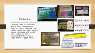 Flipbooks
Generally used in conjunction
with a static communication
board or device Flipbooks often
contain words that allow users to
expand sentences and provide
more context to their
communication than using a
single board or page alone.
 