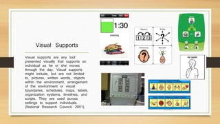 Visual Supports
Visual supports are any tool
presented visually that supports an
individual as he or she moves
through the day. Visual supports
might include, but are not limited
to, pictures, written words, objects
within the environment, arrangement
of the environment or visual
boundaries, schedules, maps, labels,
organization systems, timelines, and
scripts. They are used across
settings to support individuals.
(National Research Council, 2001).
 