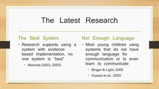 The Latest Research
The Best System
• Research supports using a
system with evidence
based implementation, no
one system is “best”
• Mirenda-(2003,-2005)
Not Enough Language
• Most young children using
systems that do not have
enough language for
communication or to even
learn to communicate
• Binger-&-Light,-2006
• Hustad-et-al.,-2005
 