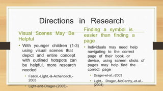 Directions in Research
Visual Scenes May Be
Helpful
• With younger children (1-3)
using visual scenes that
depict and entire concept
with outlined hotspots can
be helpful, more research
needed
• Fallon,-Light,-&-Achenbach,-
2003
• Light-and-Drager-(2005)-
Finding a symbol is
easier than finding a
page
• Individuals may need help
navigating to the correct
page of their book or
device, using screen shots of
pages may help find the
correct page
• Drager-et-al.,-2003
• Light,- Drager,-McCarthy,-et-al.-
(2004)
 