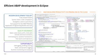 10
PUBLIC
Debugging, profiling, tracing
Static and dynamic logging
Runtime monitoring and analysis
Static code checks (ATC, CVA) with
remote and local scenarios
Unit testing incl. isolation frameworks
Test seams and injections
Fully eclipse-based
Syntax check, code completion
Navigation, search, quick fixes
Full support for the ABAP RESTful
Application Programming Model and CDS
Efficient ABAP development in Eclipse
MODERN DEVELOPMENT TOOLSET
QUALITY ASSURANCE
SUPPORTABILITY
HIGH DEVELOPER PRODUCTIVITY ON-PREMISE AND IN THE CLOUD
 