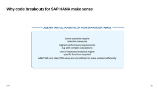 24
PUBLIC
Why code breakouts for SAP HANA make sense
UNLEASH THE FULL POTENTIAL OF YOUR SAP HANA DATABASE
Some scenarios require
selective measures
Highest performance requirements
e.g. with complex calculations
Use of database/analytical engine
specific functions required
ABAP SQL and plain CDS views are not sufficient to solve problem efficiently
 