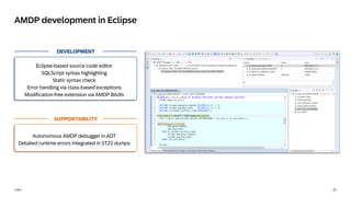 27
PUBLIC
AMDP development in Eclipse
DEVELOPMENT
Eclipse-based source code editor
SQLScript syntax highlighting
Static syntax check
Error handling via class-based exceptions
Modification-free extension via AMDP BAdIs
SUPPORTABILITY
Autonomous AMDP debugger in ADT
Detailed runtime errors integrated in ST22 dumps
 