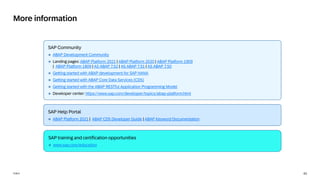 43
PUBLIC
SAP Community
❖ ABAP Development Community
❖ Landing pages: ABAP Platform 2021 | ABAP Platform 2020 | ABAP Platform 1909
| ABAP Platform 1809 | AS ABAP 7.52 | AS ABAP 7.51 | AS ABAP 7.50
❖ Getting started with ABAP development for SAP HANA
❖ Getting started with ABAP Core Data Services (CDS)
❖ Getting started with the ABAP RESTful Application Programming Model
❖ Developer center: https://www.sap.com/developer/topics/abap-platform.html
More information
SAP training and certification opportunities
❖ www.sap.com/education
SAP Help Portal
❖ ABAP Platform 2021 | ABAP CDS Developer Guide | ABAP Keyword Documentation
 