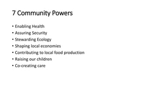 7 Community Powers
• Enabling Health
• Assuring Security
• Stewarding Ecology
• Shaping local economies
• Contributing to local food production
• Raising our children
• Co-creating care
 