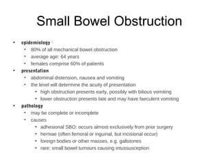 Small Bowel Obstruction
• epidemiology 1
• 80% of all mechanical bowel obstruction
• average age: 64 years
• females comprise 60% of patients
• presentation
• abdominal distension, nausea and vomiting
• the level will determine the acuity of presentation
• high obstruction presents early, possibly with bilious vomiting
• lower obstruction presents late and may have faeculent vomiting
• pathology
• may be complete or incomplete
• causes
• adhesional SBO: occurs almost exclusively from prior surgery
• herniae (often femoral or inguinal, but incisional occur)
• foreign bodies or other masses, e.g. gallstones
• rare: small bowel tumours causing intussusception
 