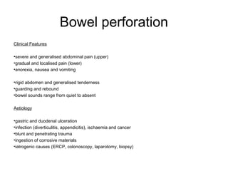 Bowel perforation
Clinical Features
•severe and generalised abdominal pain (upper)
•gradual and localised pain (lower)
•anorexia, nausea and vomiting
•rigid abdomen and generalised tenderness
•guarding and rebound
•bowel sounds range from quiet to absent
Aetiology
•gastric and duodenal ulceration
•infection (diverticulitis, appendicitis), ischaemia and cancer
•blunt and penetrating trauma
•ingestion of corrosive materials
•iatrogenic causes (ERCP, colonoscopy, laparotomy, biopsy)
 