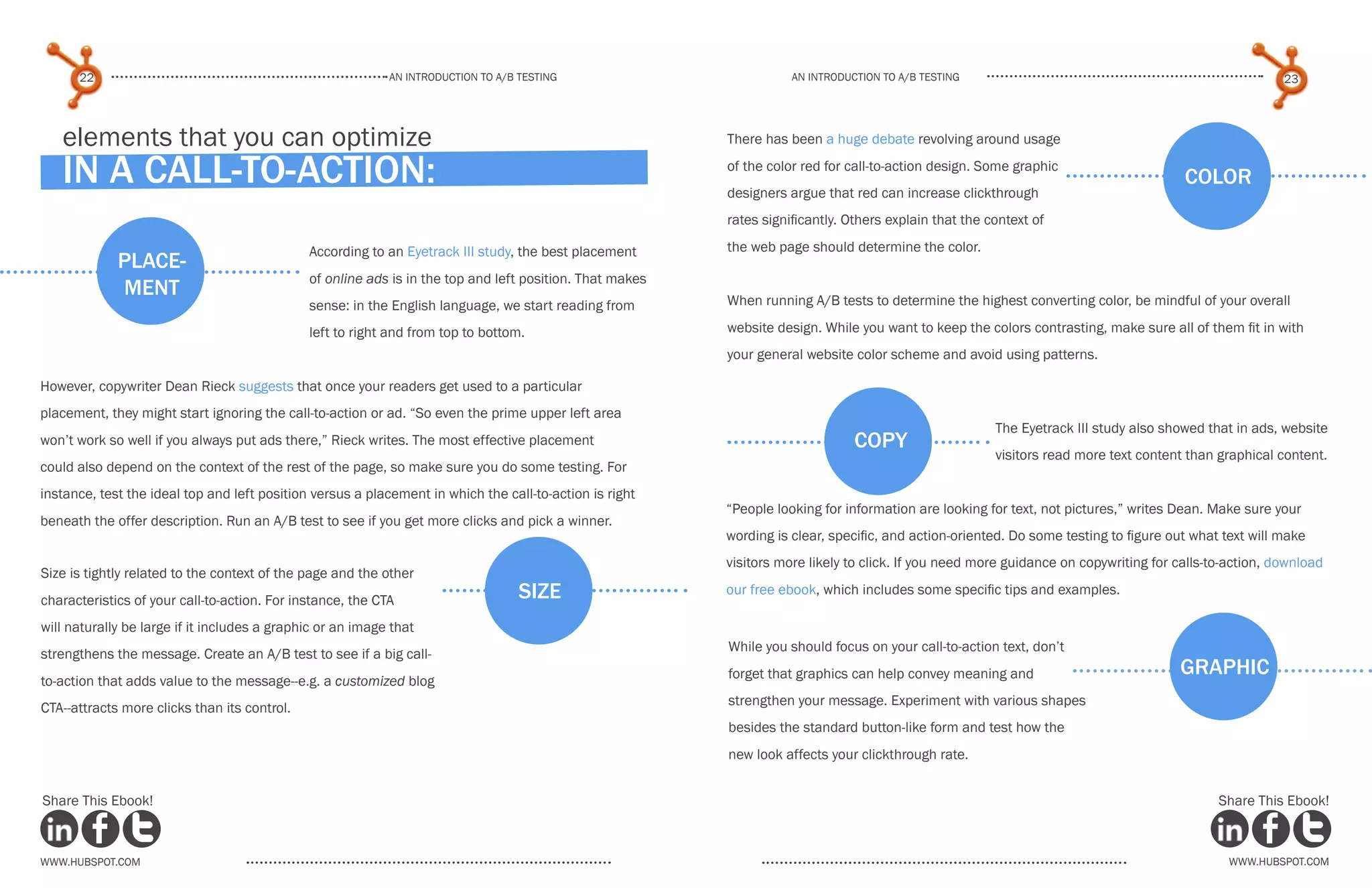 An introduction to a/b testing
An introduction to a/b tesTing
22 23
www.Hubspot.com www.Hubspot.com
Share This Ebook! Share This Ebook!
According to an Eyetrack III study, the best placement
of online ads is in the top and left position. That makes
sense: in the English language, we start reading from
left to right and from top to bottom.
However, copywriter Dean Rieck suggests that once your readers get used to a particular
placement, they might start ignoring the call-to-action or ad. “So even the prime upper left area
won’t work so well if you always put ads there,” Rieck writes. The most effective placement
could also depend on the context of the rest of the page, so make sure you do some testing. For
instance, test the ideal top and left position versus a placement in which the call-to-action is right
beneath the offer description. Run an A/B test to see if you get more clicks and pick a winner.
place-
ment
size
elements that you can optimize
in a call-to-action:
copy
The Eyetrack III study also showed that in ads, website
visitors read more text content than graphical content.
“People looking for information are looking for text, not pictures,” writes Dean. Make sure your
wording is clear, specific, and action-oriented. Do some testing to figure out what text will make
visitors more likely to click. If you need more guidance on copywriting for calls-to-action, download
our free ebook, which includes some specific tips and examples.
color
There has been a huge debate revolving around usage
of the color red for call-to-action design. Some graphic
designers argue that red can increase clickthrough
rates significantly. Others explain that the context of
the web page should determine the color.
When running A/B tests to determine the highest converting color, be mindful of your overall
website design. While you want to keep the colors contrasting, make sure all of them fit in with
your general website color scheme and avoid using patterns.
graphic
While you should focus on your call-to-action text, don’t
forget that graphics can help convey meaning and
strengthen your message. Experiment with various shapes
besides the standard button-like form and test how the
new look affects your clickthrough rate.
Size is tightly related to the context of the page and the other
characteristics of your call-to-action. For instance, the CTA
will naturally be large if it includes a graphic or an image that
strengthens the message. Create an A/B test to see if a big call-
to-action that adds value to the message--e.g. a customized blog
CTA--attracts more clicks than its control.
 