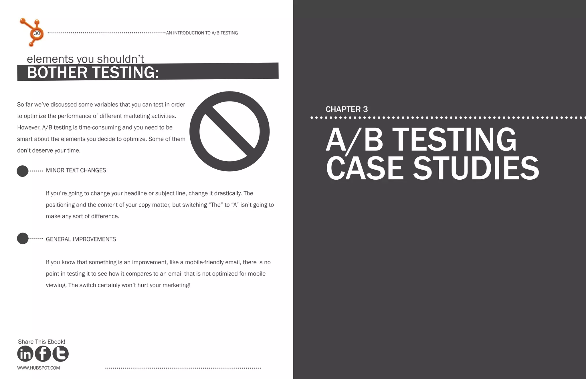 www.Hubspot.com
An introduction to a/b testing
An introduction to a/b tesTing
30 31
www.Hubspot.com www.Hubspot.com
Share This Ebook! Share This Ebook!
CHAPTER 3
a/b testing
case studies
So far we’ve discussed some variables that you can test in order
to optimize the performance of different marketing activities.
However, A/B testing is time-consuming and you need to be
smart about the elements you decide to optimize. Some of them
don’t deserve your time.
Minor Text Changes
If you’re going to change your headline or subject line, change it drastically. The
positioning and the content of your copy matter, but switching “The” to “A” isn’t going to
make any sort of difference.
general Improvements
If you know that something is an improvement, like a mobile-friendly email, there is no
point in testing it to see how it compares to an email that is not optimized for mobile
viewing. The switch certainly won’t hurt your marketing!
elements you shouldn’t
bother testing:
d
 