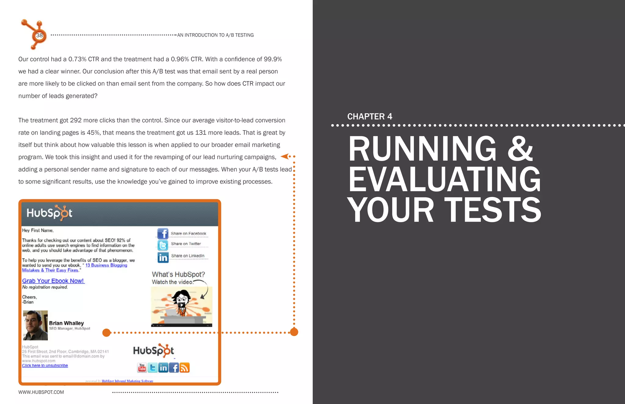 www.Hubspot.com
An introduction to a/b testing
An introduction to a/b tesTing
38 39
www.Hubspot.com www.Hubspot.com
Share This Ebook! Share This Ebook!
CHAPTER 4
running &
evaluating
your tests
Our control had a 0.73% CTR and the treatment had a 0.96% CTR. With a confidence of 99.9%
we had a clear winner. Our conclusion after this A/B test was that email sent by a real person
are more likely to be clicked on than email sent from the company. So how does CTR impact our
number of leads generated?
The treatment got 292 more clicks than the control. Since our average visitor-to-lead conversion
rate on landing pages is 45%, that means the treatment got us 131 more leads. That is great by
itself but think about how valuable this lesson is when applied to our broader email marketing
program. We took this insight and used it for the revamping of our lead nurturing campaigns,
adding a personal sender name and signature to each of our messages. When your A/B tests lead
to some significant results, use the knowledge you’ve gained to improve existing processes.
 