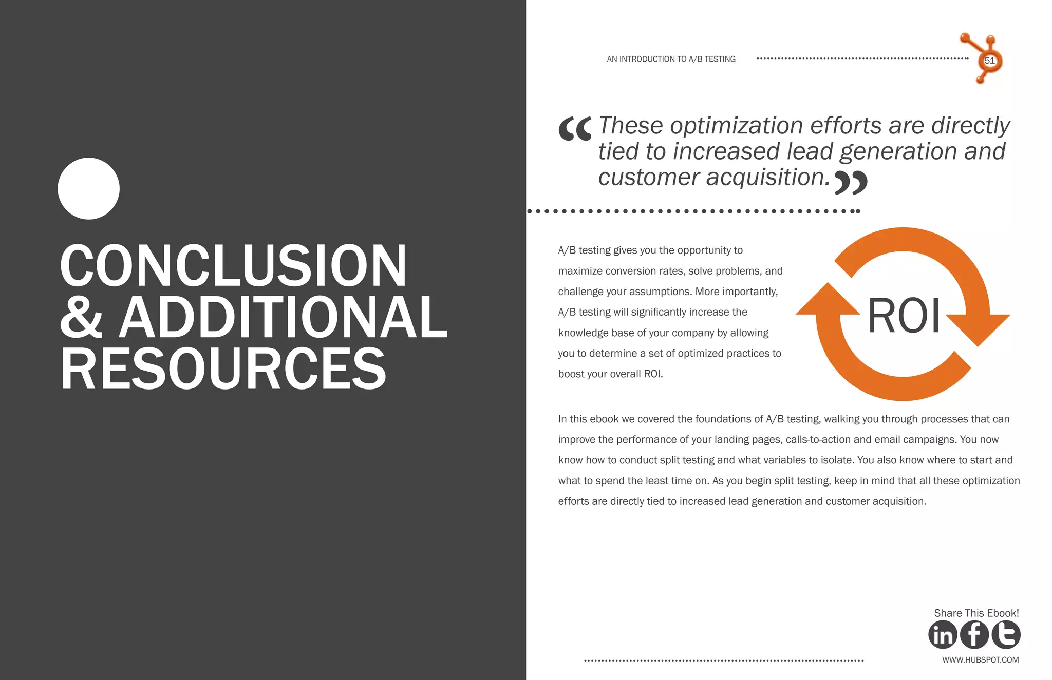 www.Hubspot.com
An introduction to a/b testing
An introduction to a/b tesTing
50 51
www.Hubspot.com www.Hubspot.com
Share This Ebook! Share This Ebook!
Conclusion
& additional
resources
A/B testing gives you the opportunity to
maximize conversion rates, solve problems, and
challenge your assumptions. More importantly,
A/B testing will significantly increase the
knowledge base of your company by allowing
you to determine a set of optimized practices to
boost your overall ROI.
In this ebook we covered the foundations of A/B testing, walking you through processes that can
improve the performance of your landing pages, calls-to-action and email campaigns. You now
know how to conduct split testing and what variables to isolate. You also know where to start and
what to spend the least time on. As you begin split testing, keep in mind that all these optimization
efforts are directly tied to increased lead generation and customer acquisition.
“
”
These optimization efforts are directly
tied to increased lead generation and
customer acquisition.
0
ROI
 