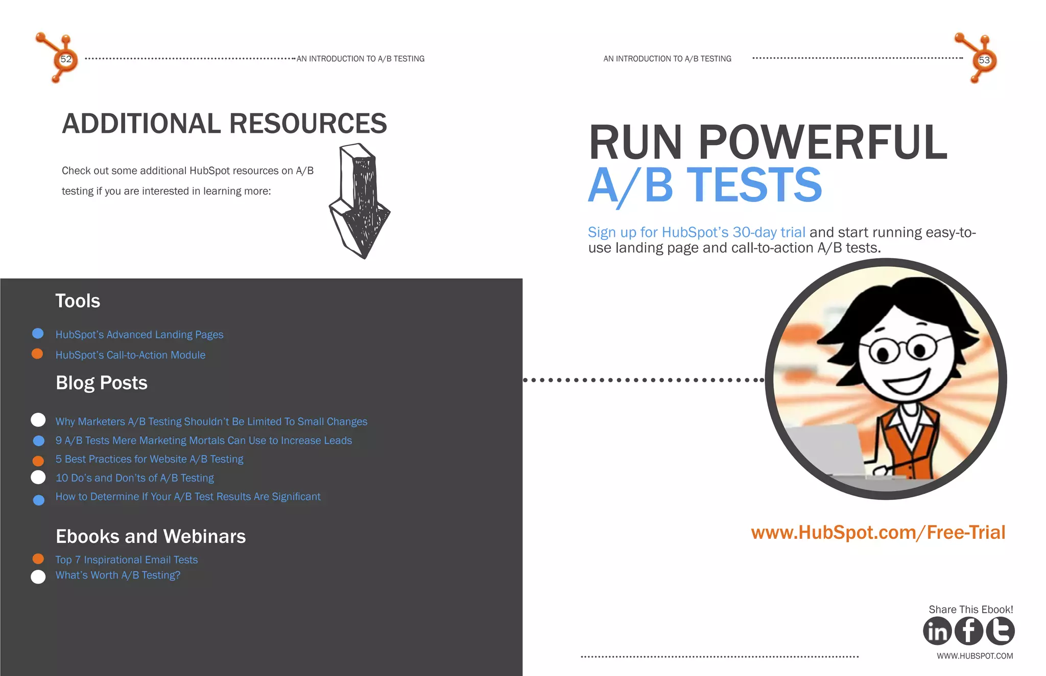 www.Hubspot.com
An introduction to a/b testing
An introduction to a/b tesTing
52 53
www.Hubspot.com www.Hubspot.com
Share This Ebook! Share This Ebook!
Additional Resources
Check out some additional HubSpot resources on A/B
testing if you are interested in learning more:
Tools
HubSpot’s Advanced Landing Pages
HubSpot’s Call-to-Action Module
Blog Posts
Why Marketers A/B Testing Shouldn’t Be Limited To Small Changes
9 A/B Tests Mere Marketing Mortals Can Use to Increase Leads
5 Best Practices for Website A/B Testing
10 Do’s and Don’ts of A/B Testing
How to Determine If Your A/B Test Results Are Significant
Ebooks and Webinars
Top 7 Inspirational Email Tests
What’s Worth A/B Testing?
run powerful
A/B Tests
Sign up for HubSpot’s 30-day trial and start running easy-to-
use landing page and call-to-action A/B tests.
www.HubSpot.com/Free-Trial
 