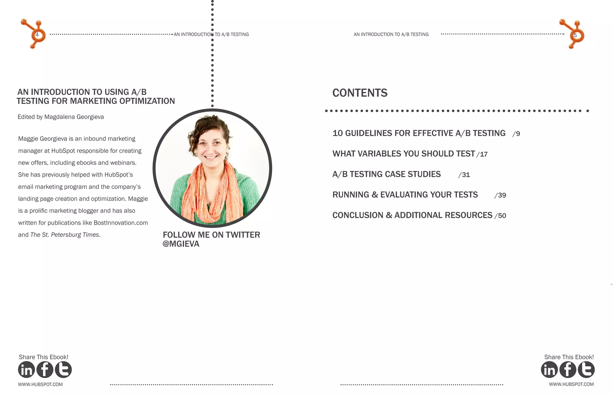 An introduction to a/b testing
An introduction to a/b tesTing
4 5
www.Hubspot.com www.Hubspot.com
Share This Ebook! Share This Ebook!
An introduction to using a/B
Testing for marketing optimization
Edited by Magdalena Georgieva
Maggie Georgieva is an inbound marketing
manager at HubSpot responsible for creating
new offers, including ebooks and webinars.
She has previously helped with HubSpot’s
email marketing program and the company’s
landing page creation and optimization. Maggie
is a prolific marketing blogger and has also
written for publications like BostInnovation.com
and The St. Petersburg Times. Follow me on twitter
@mgieva
COntents
10 guidelines for effective A/B Testing	 /9
what Variables you should test	/17
a/b testing case studies	 /31
running & evaluating your tests	 /39
Conclusion & additional resources	/50
 
