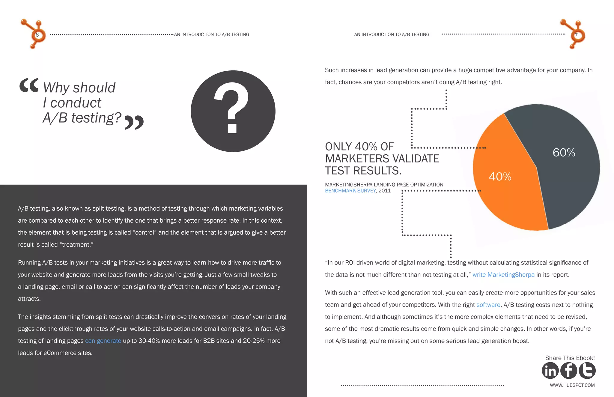 www.Hubspot.com
An introduction to a/b testing
An introduction to a/b tesTing
6 7
www.Hubspot.com www.Hubspot.com
Share This Ebook! Share This Ebook!
Why should
I conduct
A/B testing?
“
”
Such increases in lead generation can provide a huge competitive advantage for your company. In
fact, chances are your competitors aren’t doing A/B testing right.
“In our ROI-driven world of digital marketing, testing without calculating statistical significance of
the data is not much different than not testing at all,” write MarketingSherpa in its report.
With such an effective lead generation tool, you can easily create more opportunities for your sales
team and get ahead of your competitors. With the right software, A/B testing costs next to nothing
to implement. And although sometimes it’s the more complex elements that need to be revised,
some of the most dramatic results come from quick and simple changes. In other words, if you’re
not A/B testing, you’re missing out on some serious lead generation boost.
A/B testing, also known as split testing, is a method of testing through which marketing variables
are compared to each other to identify the one that brings a better response rate. In this context,
the element that is being testing is called “control” and the element that is argued to give a better
result is called “treatment.”
Running A/B tests in your marketing initiatives is a great way to learn how to drive more traffic to
your website and generate more leads from the visits you’re getting. Just a few small tweaks to
a landing page, email or call-to-action can significantly affect the number of leads your company
attracts.
The insights stemming from split tests can drastically improve the conversion rates of your landing
pages and the clickthrough rates of your website calls-to-action and email campaigns. In fact, A/B
testing of landing pages can generate up to 30-40% more leads for B2B sites and 20-25% more
leads for eCommerce sites.
? only 40% of
marketers validate
test results.
MarketingSherpa Landing Page Optimization
Benchmark Survey, 2011
40%
60%
 