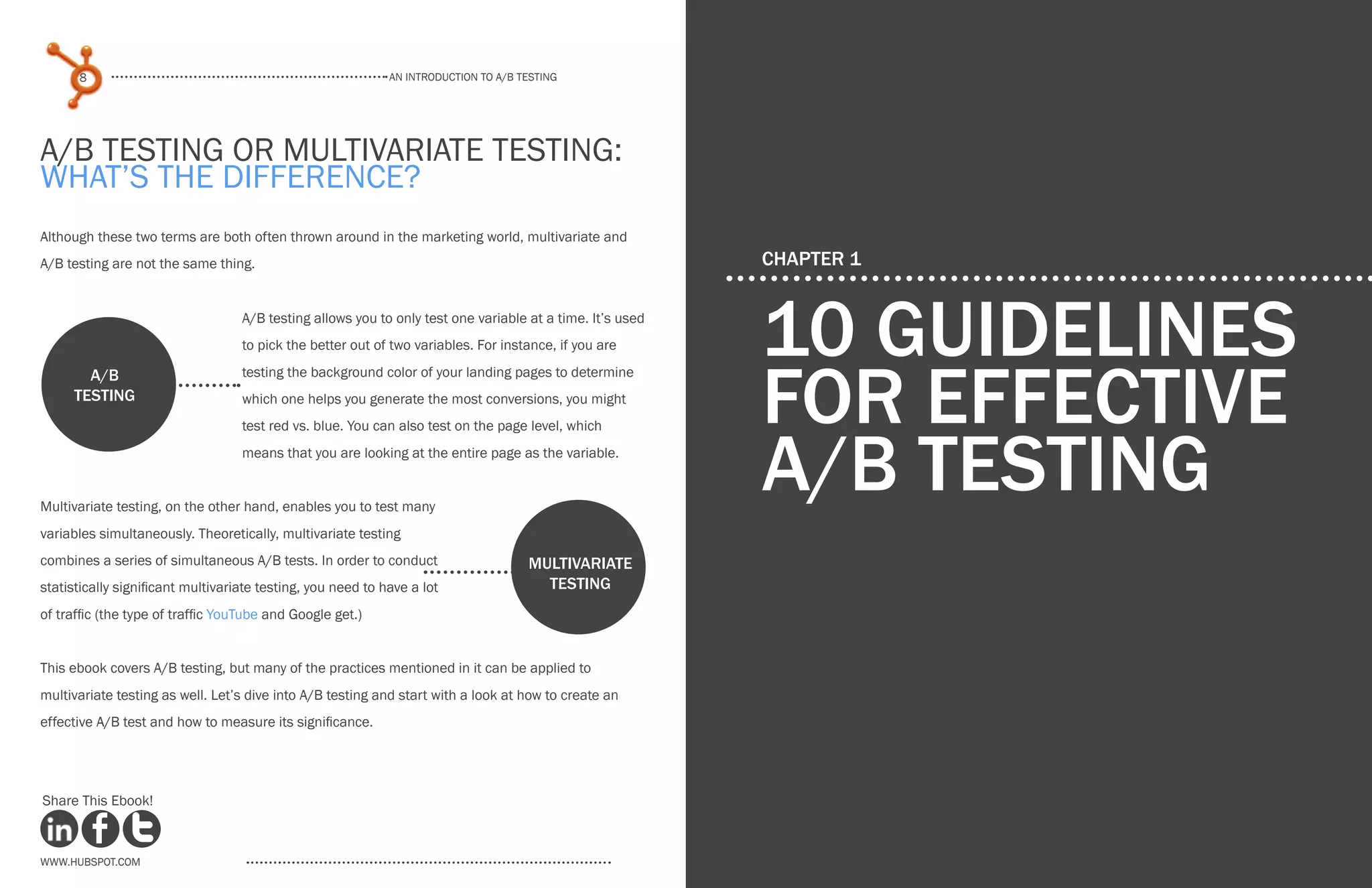 An introduction to a/b testing
An introduction to a/b tesTing
8 9
www.Hubspot.com www.Hubspot.com
Share This Ebook! Share This Ebook!
A/B Testing or Multivariate Testing:
What’s The Difference?
Although these two terms are both often thrown around in the marketing world, multivariate and
A/B testing are not the same thing.
A/B testing allows you to only test one variable at a time. It’s used
to pick the better out of two variables. For instance, if you are
testing the background color of your landing pages to determine
which one helps you generate the most conversions, you might
test red vs. blue. You can also test on the page level, which
means that you are looking at the entire page as the variable.
Multivariate testing, on the other hand, enables you to test many
variables simultaneously. Theoretically, multivariate testing
combines a series of simultaneous A/B tests. In order to conduct
statistically significant multivariate testing, you need to have a lot
of traffic (the type of traffic YouTube and Google get.)
This ebook covers A/B testing, but many of the practices mentioned in it can be applied to
multivariate testing as well. Let’s dive into A/B testing and start with a look at how to create an
effective A/B test and how to measure its significance.
Multivariate
testing
A/B
testing
CHAPTER 1
10 guidelines
for effective
A/B Testing
 