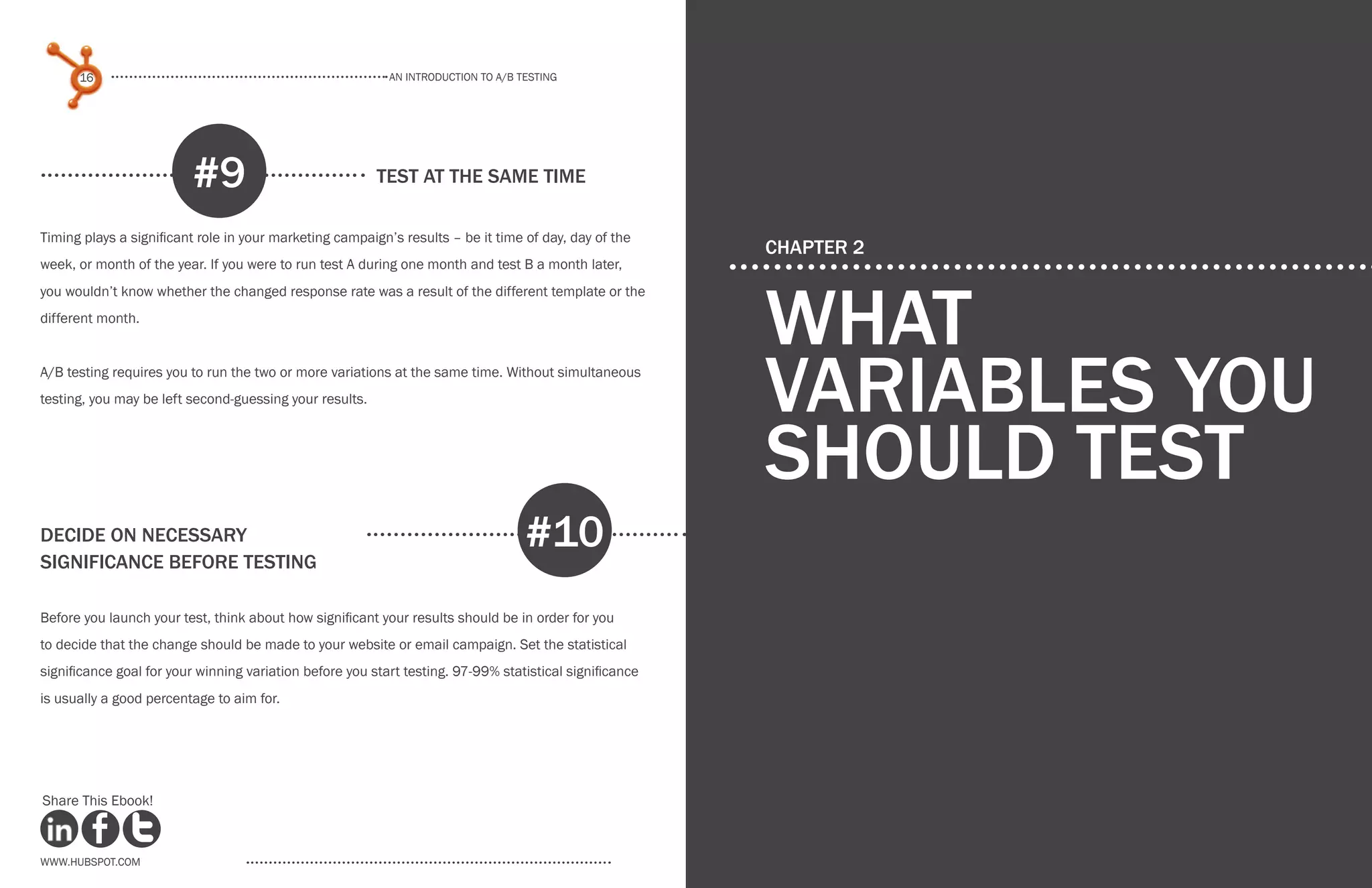An introduction to a/b testing
An introduction to a/b tesTing
16 17
www.Hubspot.com www.Hubspot.com
Share This Ebook! Share This Ebook!
test at the same time
Timing plays a significant role in your marketing campaign’s results – be it time of day, day of the
week, or month of the year. If you were to run test A during one month and test B a month later,
you wouldn’t know whether the changed response rate was a result of the different template or the
different month.
A/B testing requires you to run the two or more variations at the same time. Without simultaneous
testing, you may be left second-guessing your results.
#9
decide on necessary
significance before testing
Before you launch your test, think about how significant your results should be in order for you
to decide that the change should be made to your website or email campaign. Set the statistical
significance goal for your winning variation before you start testing. 97-99% statistical significance
is usually a good percentage to aim for.
#10
CHAPTER 2
what
Variables you
should test
 