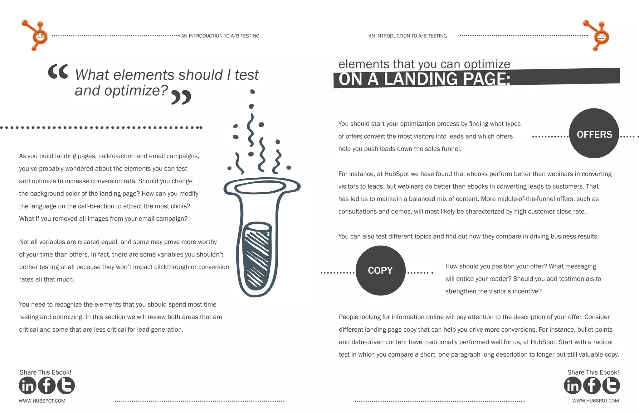 18                                                    An introduction to a/b tesTing             An introduction to a/b testing                                                      19




           “
                                                                                             elements that you can optimize
                       What elements should I test                                           on a landing page:

                                                       ”
                       and optimize?
                                                                                             You should start your optimization process by finding what types
                                                                                             of offers convert the most visitors into leads and which offers                       offers
                                                                                             help you push leads down the sales funnel.
As you build landing pages, call-to-action and email campaigns,
you’ve probably wondered about the elements you can test
                                                                                             For instance, at HubSpot we have found that ebooks perform better than webinars in converting
and optimize to increase conversion rate. Should you change
                                                                                             visitors to leads, but webinars do better than ebooks in converting leads to customers. That
the background color of the landing page? How can you modify
                                                                                             has led us to maintain a balanced mix of content. More middle-of-the-funnel offers, such as
the language on the call-to-action to attract the most clicks?
                                                                                             consultations and demos, will most likely be characterized by high customer close rate.
What if you removed all images from your email campaign?

                                                                                             You can also test different topics and find out how they compare in driving business results.
Not all variables are created equal, and some may prove more worthy
of your time than others. In fact, there are some variables you shouldn’t
bother testing at all because they won’t impact clickthrough or conversion                                                          How should you position your offer? What messaging
                                                                                                       copy
rates all that much.                                                                                                                will entice your reader? Should you add testimonials to
                                                                                                                                    strengthen the visitor’s incentive?
You need to recognize the elements that you should spend most time
testing and optimizing. In this section we will review both areas that are                   People looking for information online will pay attention to the description of your offer. Consider
critical and some that are less critical for lead generation.                                different landing page copy that can help you drive more conversions. For instance, bullet points
                                                                                             and data-driven content have traditionally performed well for us, at HubSpot. Start with a radical
                                                                                             test in which you compare a short, one-paragraph long description to longer but still valuable copy.

Share This Ebook!                                                                                                                                                               Share This Ebook!



www.Hubspot.com                                                                                                                                                                   www.Hubspot.com
 