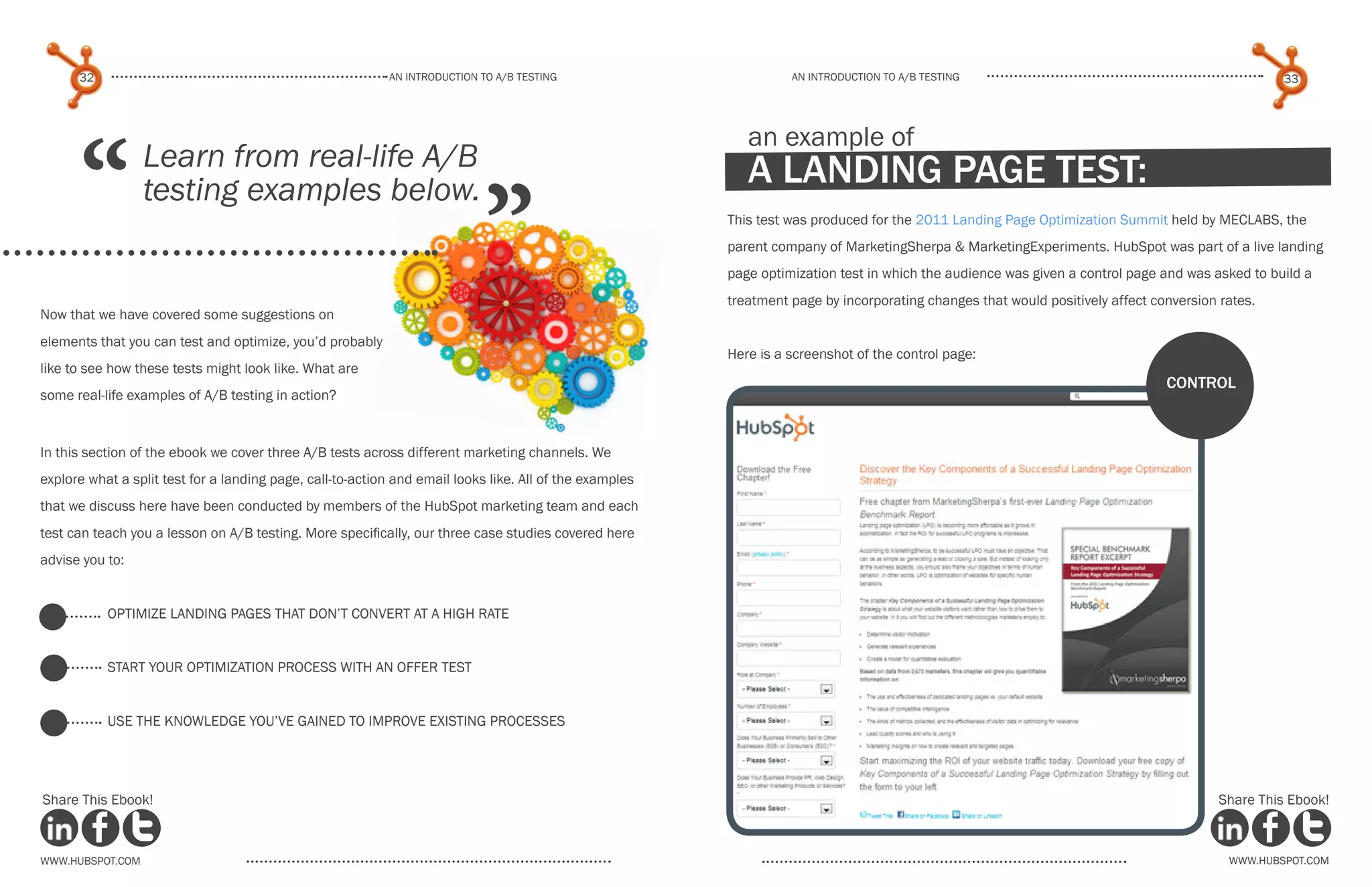 32                                                   An introduction to a/b tesTing                          An introduction to a/b testing                                                  33




      “
                                                                                                            an example of
                  Learn from real-life A/B                                                                  a landing page test:
                                                                            ”
                  testing examples below.
                                                                                                         This test was produced for the 2011 Landing Page Optimization Summit held by MECLABS, the
                                                                                                         parent company of MarketingSherpa & MarketingExperiments. HubSpot was part of a live landing
                                                                                                         page optimization test in which the audience was given a control page and was asked to build a
                                                                                                         treatment page by incorporating changes that would positively affect conversion rates.
Now that we have covered some suggestions on
elements that you can test and optimize, you’d probably
                                                                                                         Here is a screenshot of the control page:
like to see how these tests might look like. What are
                                                                                                                                                                                control
some real-life examples of A/B testing in action?


In this section of the ebook we cover three A/B tests across different marketing channels. We
explore what a split test for a landing page, call-to-action and email looks like. All of the examples
that we discuss here have been conducted by members of the HubSpot marketing team and each
test can teach you a lesson on A/B testing. More specifically, our three case studies covered here
advise you to:


           optimize landing pages that don’t convert at a high rate


           start your optimization process with an offer test


           use the knowledge you’ve gained to improve existing processes




Share This Ebook!                                                                                                                                                                        Share This Ebook!



www.Hubspot.com                                                                                                                                                                           www.Hubspot.com
 