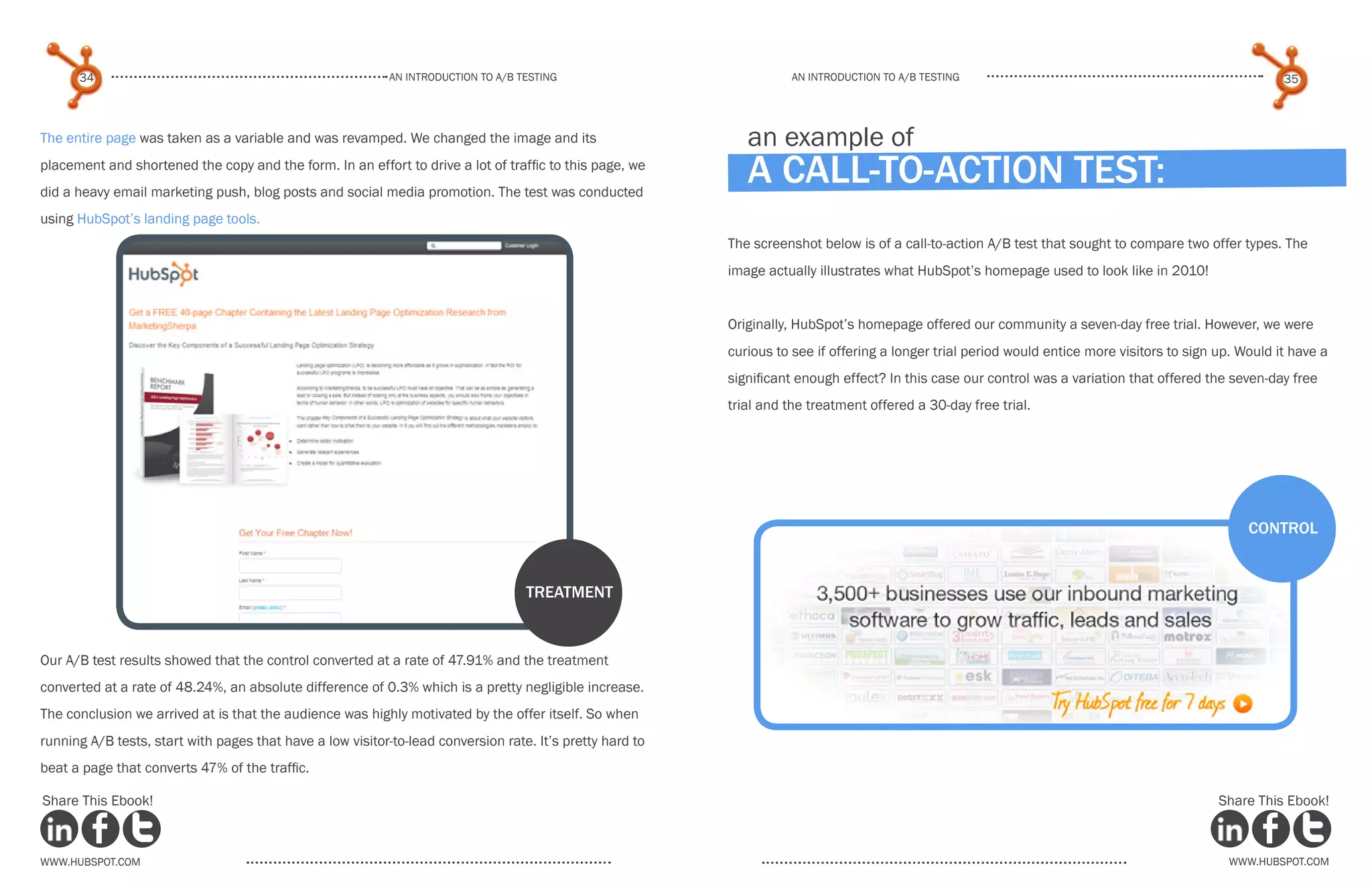 34                                                    An introduction to a/b tesTing                           An introduction to a/b testing                                                       35



The entire page was taken as a variable and was revamped. We changed the image and its                        an example of
placement and shortened the copy and the form. In an effort to drive a lot of traffic to this page, we
did a heavy email marketing push, blog posts and social media promotion. The test was conducted
                                                                                                              a call-to-action test:
using HubSpot’s landing page tools.
                                                                                                           The screenshot below is of a call-to-action A/B test that sought to compare two offer types. The
                                                                                                           image actually illustrates what HubSpot’s homepage used to look like in 2010!


                                                                                                           Originally, HubSpot’s homepage offered our community a seven-day free trial. However, we were
                                                                                                           curious to see if offering a longer trial period would entice more visitors to sign up. Would it have a
                                                                                                           significant enough effect? In this case our control was a variation that offered the seven-day free
                                                                                                           trial and the treatment offered a 30-day free trial.




                                                                                                                                                                                                    control


                                                                                    treatment


Our A/B test results showed that the control converted at a rate of 47.91% and the treatment
converted at a rate of 48.24%, an absolute difference of 0.3% which is a pretty negligible increase.
The conclusion we arrived at is that the audience was highly motivated by the offer itself. So when
running A/B tests, start with pages that have a low visitor-to-lead conversion rate. It’s pretty hard to
beat a page that converts 47% of the traffic.

Share This Ebook!                                                                                                                                                                              Share This Ebook!



www.Hubspot.com                                                                                                                                                                                  www.Hubspot.com
 