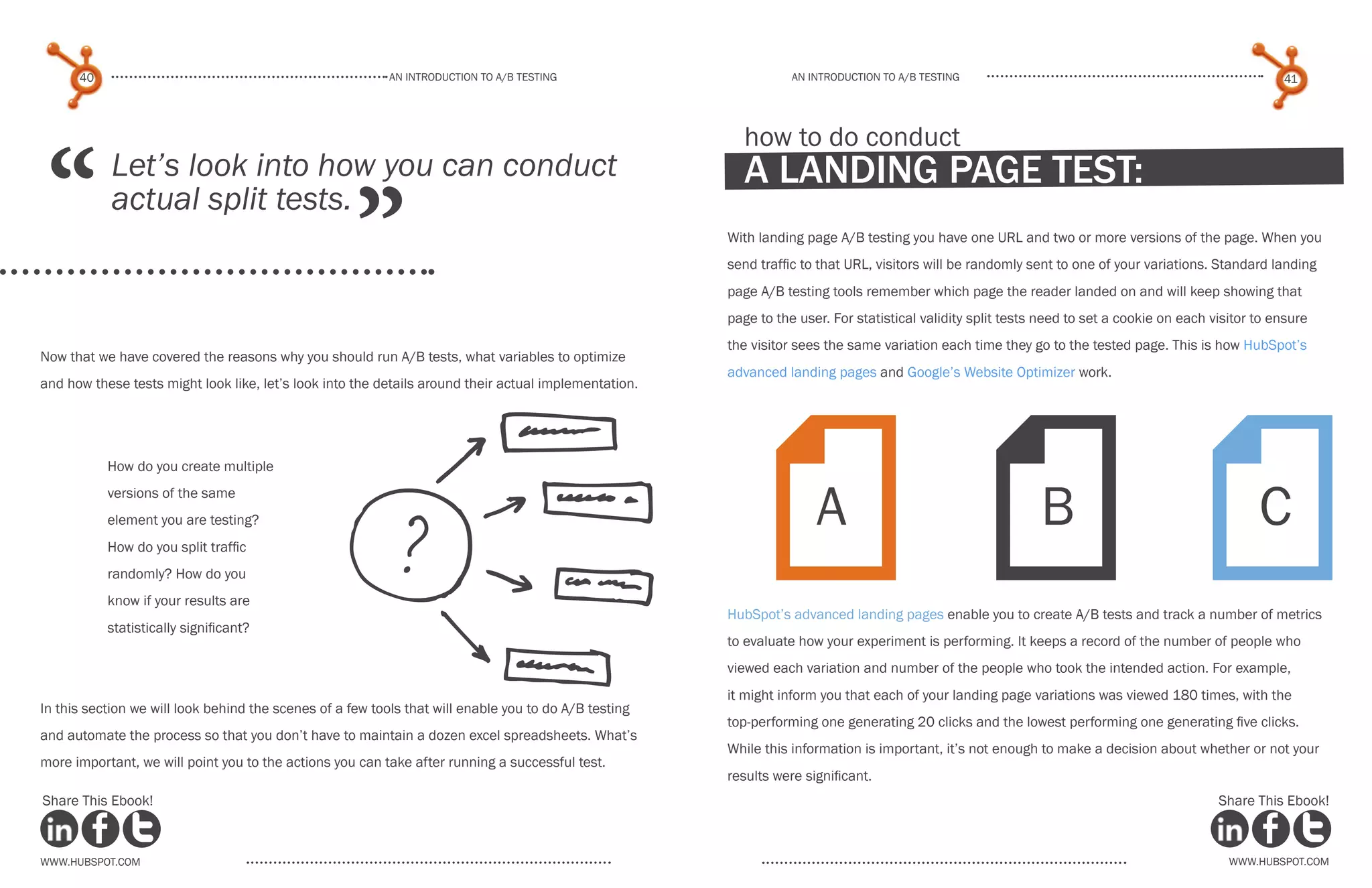 40                                                   An introduction to a/b tesTing                         An introduction to a/b testing                                                       41




 “
                                                                                                         how to do conduct
            Let’s look into how you can conduct                                                          a landing page test:

                                                     ”
            actual split tests.
                                                                                                       With landing page A/B testing you have one URL and two or more versions of the page. When you
                                                                                                       send traffic to that URL, visitors will be randomly sent to one of your variations. Standard landing
                                                                                                       page A/B testing tools remember which page the reader landed on and will keep showing that
                                                                                                       page to the user. For statistical validity split tests need to set a cookie on each visitor to ensure
                                                                                                       the visitor sees the same variation each time they go to the tested page. This is how HubSpot’s
Now that we have covered the reasons why you should run A/B tests, what variables to optimize
                                                                                                       advanced landing pages and Google’s Website Optimizer work.
and how these tests might look like, let’s look into the details around their actual implementation.




           How do you create multiple
           versions of the same
           element you are testing?
           How do you split traffic
           randomly? How do you
           know if your results are
           statistically significant?
                                                                                                             FFF      A                                      B                                     C
                                                                                                       HubSpot’s advanced landing pages enable you to create A/B tests and track a number of metrics
                                                                                                       to evaluate how your experiment is performing. It keeps a record of the number of people who
                                                                                                       viewed each variation and number of the people who took the intended action. For example,
                                                                                                       it might inform you that each of your landing page variations was viewed 180 times, with the
In this section we will look behind the scenes of a few tools that will enable you to do A/B testing
                                                                                                       top-performing one generating 20 clicks and the lowest performing one generating five clicks.
and automate the process so that you don’t have to maintain a dozen excel spreadsheets. What’s
                                                                                                       While this information is important, it’s not enough to make a decision about whether or not your
more important, we will point you to the actions you can take after running a successful test.
                                                                                                       results were significant.
Share This Ebook!                                                                                                                                                                           Share This Ebook!



www.Hubspot.com                                                                                                                                                                               www.Hubspot.com
 