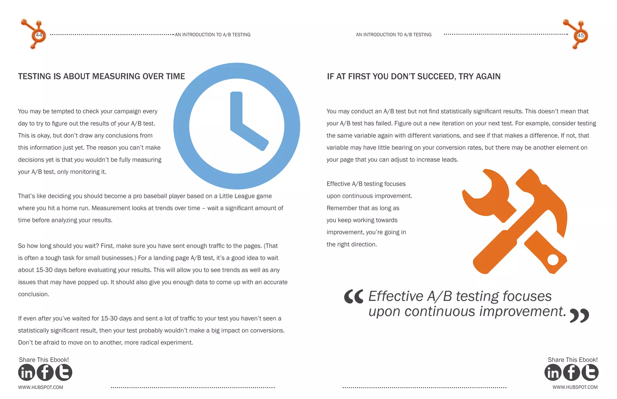 44                                                   An introduction to a/b tesTing                         An introduction to a/b testing                                                     45




                                                         t
Testing is About Measuring over time                                                                   If At First You Don’t Succeed, Try Again


You may be tempted to check your campaign every                                                        You may conduct an A/B test but not find statistically significant results. This doesn’t mean that
day to try to figure out the results of your A/B test.                                                 your A/B test has failed. Figure out a new iteration on your next test. For example, consider testing
This is okay, but don’t draw any conclusions from                                                      the same variable again with different variations, and see if that makes a difference. If not, that
this information just yet. The reason you can’t make                                                   variable may have little bearing on your conversion rates, but there may be another element on
decisions yet is that you wouldn’t be fully measuring                                                  your page that you can adjust to increase leads.




                                                                                                                                                        x
your A/B test, only monitoring it.
                                                                                                       Effective A/B testing focuses
That’s like deciding you should become a pro baseball player based on a Little League game             upon continuous improvement.
where you hit a home run. Measurement looks at trends over time – wait a significant amount of         Remember that as long as
time before analyzing your results.                                                                    you keep working towards
                                                                                                       improvement, you’re going in

So how long should you wait? First, make sure you have sent enough traffic to the pages. (That         the right direction.

is often a tough task for small businesses.) For a landing page A/B test, it’s a good idea to wait
about 15-30 days before evaluating your results. This will allow you to see trends as well as any




                                                                                                             “
issues that may have popped up. It should also give you enough data to come up with an accurate
conclusion.
                                                                                                                       Effective A/B testing focuses

                                                                                                                                                                                                  ”
If even after you’ve waited for 15-30 days and sent a lot of traffic to your test you haven’t seen a
                                                                                                                       upon continuous improvement.
statistically significant result, then your test probably wouldn’t make a big impact on conversions.
Don’t be afraid to move on to another, more radical experiment.

Share This Ebook!                                                                                                                                                                         Share This Ebook!



www.Hubspot.com                                                                                                                                                                             www.Hubspot.com
 