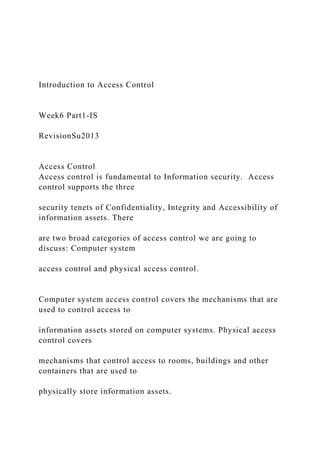 Introduction to Access Control
Week6 Part1-IS
RevisionSu2013
Access Control
Access control is fundamental to Information security. Access
control supports the three
security tenets of Confidentiality, Integrity and Accessibility of
information assets. There
are two broad categories of access control we are going to
discuss: Computer system
access control and physical access control.
Computer system access control covers the mechanisms that are
used to control access to
information assets stored on computer systems. Physical access
control covers
mechanisms that control access to rooms, buildings and other
containers that are used to
physically store information assets.
 