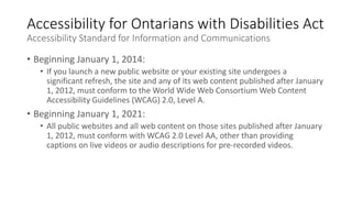 Accessibility for Ontarians with Disabilities Act
Accessibility Standard for Information and Communications
• Beginning January 1, 2014:
• If you launch a new public website or your existing site undergoes a
significant refresh, the site and any of its web content published after January
1, 2012, must conform to the World Wide Web Consortium Web Content
Accessibility Guidelines (WCAG) 2.0, Level A.
• Beginning January 1, 2021:
• All public websites and all web content on those sites published after January
1, 2012, must conform with WCAG 2.0 Level AA, other than providing
captions on live videos or audio descriptions for pre-recorded videos.
 