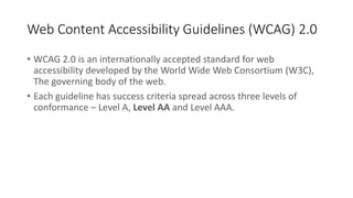 Web Content Accessibility Guidelines (WCAG) 2.0
• WCAG 2.0 is an internationally accepted standard for web
accessibility developed by the World Wide Web Consortium (W3C),
The governing body of the web.
• Each guideline has success criteria spread across three levels of
conformance – Level A, Level AA and Level AAA.
 