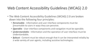 Web Content Accessibility Guidelines (WCAG) 2.0
• The Web Content Accessibility Guidelines (WCAG) 2.0 are broken
down into the following four principles:
• Perceivable - Information and user interface components must be
presentable to users in ways they can perceive.
• Operable - User interface components and navigation must be operable.
• Understandable - Information and the operation of user interface must be
understandable.
• Robust - Content must be robust enough that it can be interpreted reliably by
a wide variety of user agents, including assistive technologies.
 