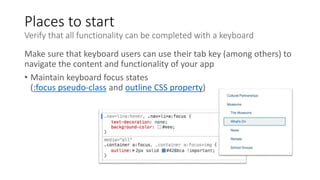 Places to start
Verify that all functionality can be completed with a keyboard
Make sure that keyboard users can use their tab key (among others) to
navigate the content and functionality of your app
• Maintain keyboard focus states
(:focus pseudo-class and outline CSS property)
 
